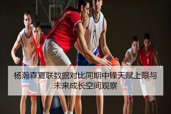 杨瀚森夏联数据对比同期中锋天赋上限与未来成长空间观察