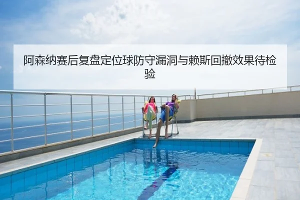 阿森纳赛后复盘定位球防守漏洞与赖斯回撤效果待检验