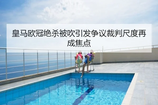 皇马欧冠绝杀被吹引发争议裁判尺度再成焦点 - biwei