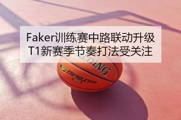 Faker训练赛中路联动升级T1新赛季节奏打法受关注（biwei）